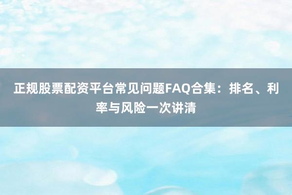 正规股票配资平台常见问题FAQ合集：排名、利率与风险一次讲清