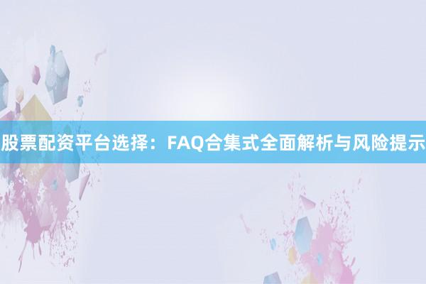 股票配资平台选择：FAQ合集式全面解析与风险提示