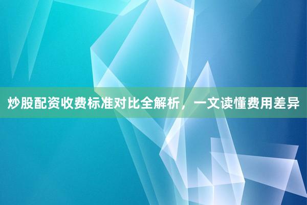 炒股配资收费标准对比全解析,一文读懂费用差异