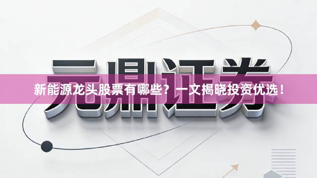 新能源龙头股票有哪些？一文揭晓投资优选！