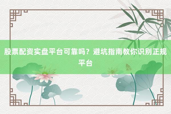 股票配资实盘平台可靠吗？避坑指南教你识别正规平台