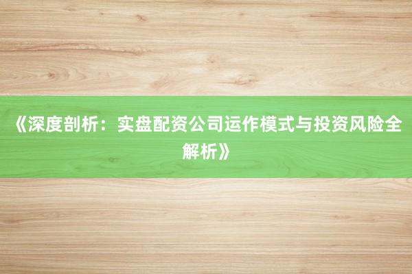 《深度剖析：实盘配资公司运作模式与投资风险全解析》
