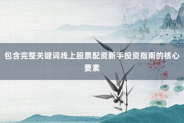 包含完整关键词线上股票配资新手投资指南的核心要素