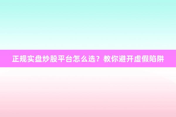 正规实盘炒股平台怎么选？教你避开虚假陷阱