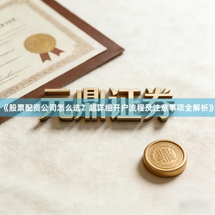 《股票配资公司怎么选?超详细开户流程及注意事项全解析》