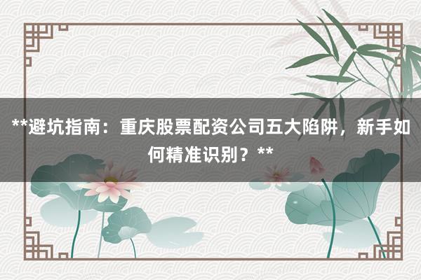**避坑指南:重庆股票配资公司五大陷阱,新手如何精准识别?**