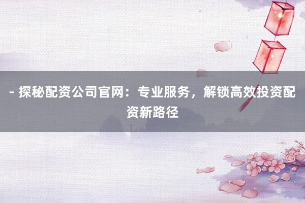 - 探秘配资公司官网：专业服务，解锁高效投资配资新路径