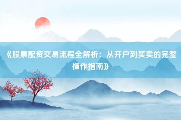 《股票配资交易流程全解析：从开户到买卖的完整操作指南》