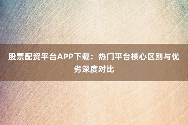 股票配资平台APP下载：热门平台核心区别与优劣深度对比