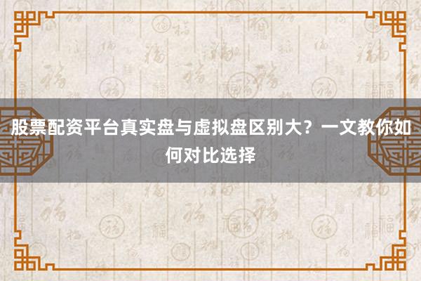 股票配资平台真实盘与虚拟盘区别大？一文教你如何对比选择