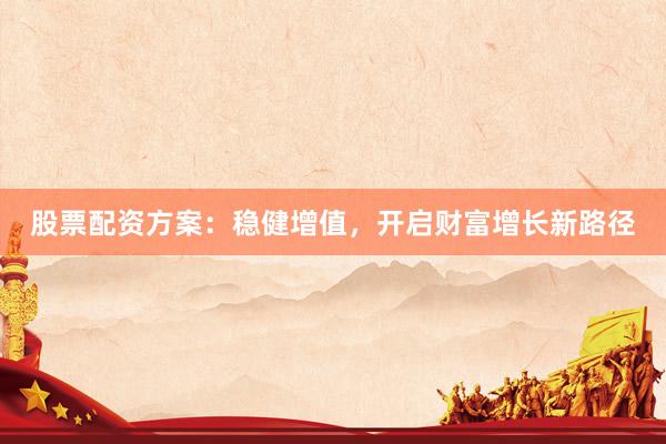 股票配资方案：稳健增值，开启财富增长新路径