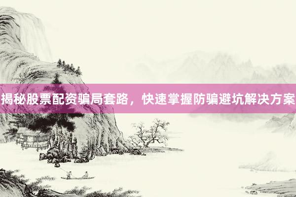 揭秘股票配资骗局套路，快速掌握防骗避坑解决方案