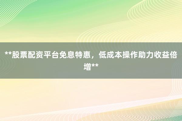 **股票配资平台免息特惠,低成本操作助力收益倍增**