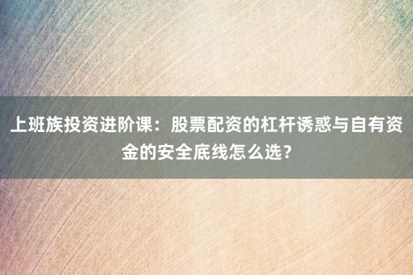 上班族投资进阶课：股票配资的杠杆诱惑与自有资金的安全底线怎么选？