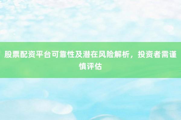 股票配资平台可靠性及潜在风险解析，投资者需谨慎评估
