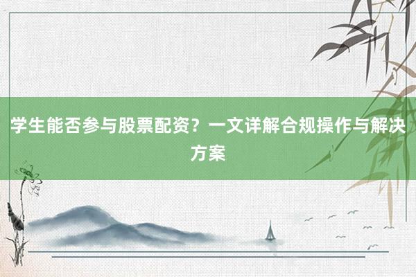 学生能否参与股票配资？一文详解合规操作与解决方案