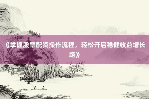《掌握股票配资操作流程，轻松开启稳健收益增长路》