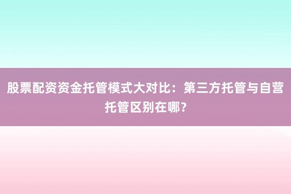 股票配资资金托管模式大对比:第三方托管与自营托管区别在哪?