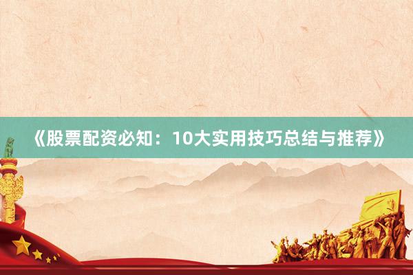 《股票配资必知：10大实用技巧总结与推荐》