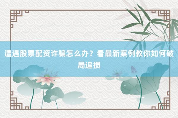 遭遇股票配资诈骗怎么办？看最新案例教你如何破局追损