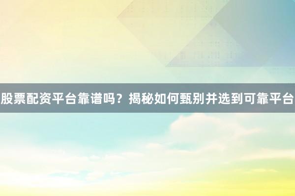 股票配资平台靠谱吗？揭秘如何甄别并选到可靠平台