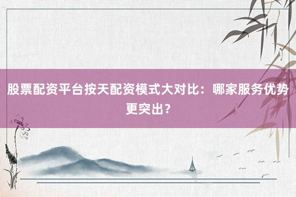 股票配资平台按天配资模式大对比：哪家服务优势更突出？