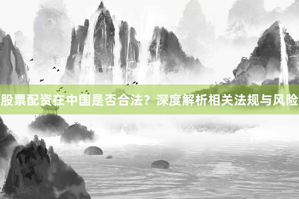 股票配资在中国是否合法？深度解析相关法规与风险