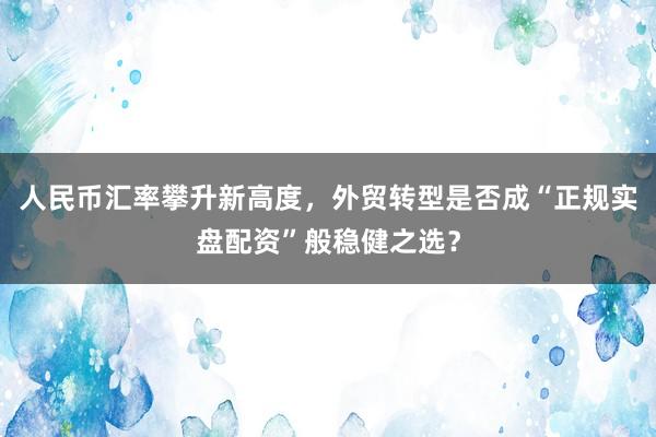 人民币汇率攀升新高度，外贸转型是否成“正规实盘配资”般稳健之选？
