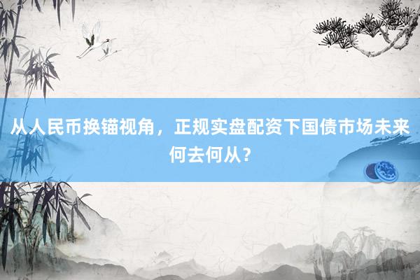 从人民币换锚视角，正规实盘配资下国债市场未来何去何从？