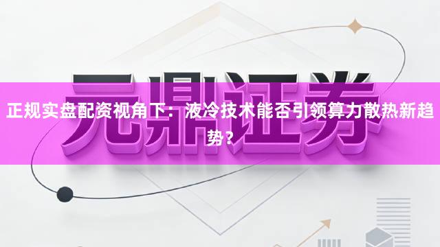 正规实盘配资视角下：液冷技术能否引领算力散热新趋势？