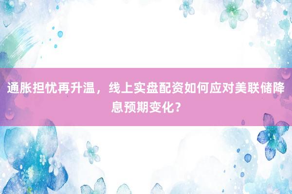 通胀担忧再升温，线上实盘配资如何应对美联储降息预期变化？