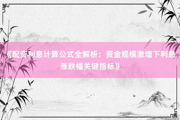 《配资利息计算公式全解析：资金规模激增下利息涨跌幅关键指标》