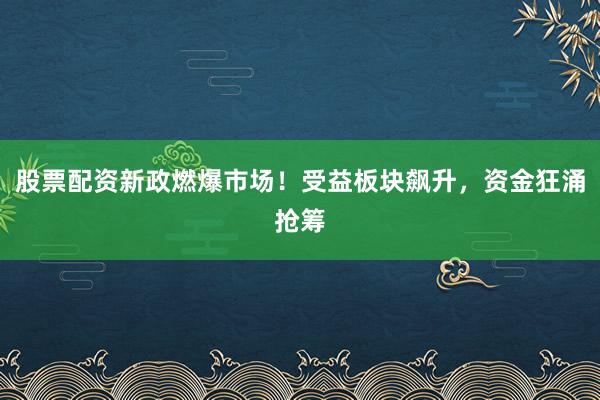 股票配资新政燃爆市场！受益板块飙升，资金狂涌抢筹