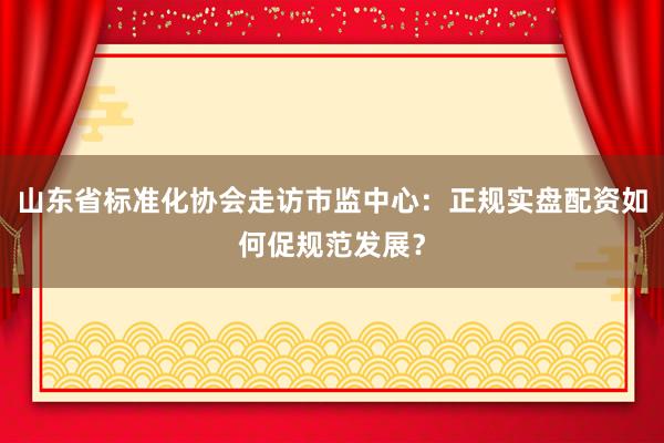 山东省标准化协会走访市监中心：正规实盘配资如何促规范发展？