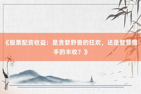《股票配资收益：是贪婪野兽的狂欢，还是智慧猎手的丰收？》