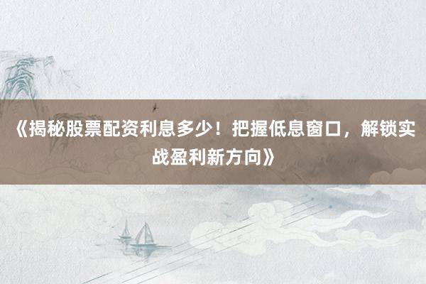 《揭秘股票配资利息多少！把握低息窗口，解锁实战盈利新方向》