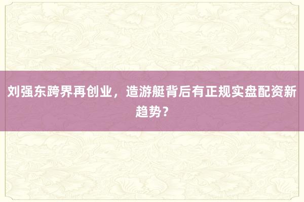 刘强东跨界再创业，造游艇背后有正规实盘配资新趋势？