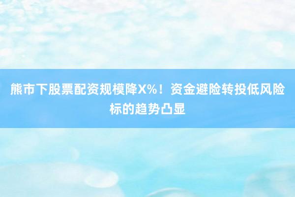 熊市下股票配资规模降X%！资金避险转投低风险标的趋势凸显