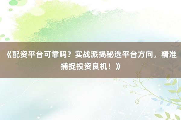 《配资平台可靠吗？实战派揭秘选平台方向，精准捕捉投资良机！》