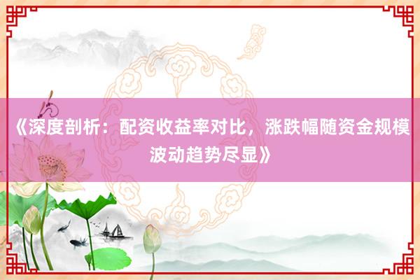 《深度剖析：配资收益率对比，涨跌幅随资金规模波动趋势尽显》