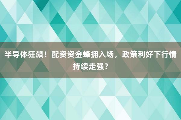半导体狂飙！配资资金蜂拥入场，政策利好下行情持续走强？