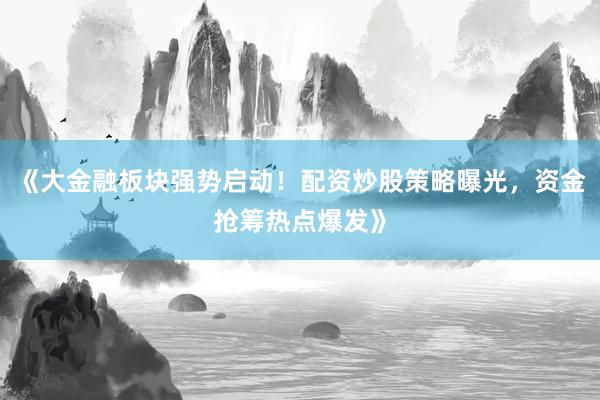 《大金融板块强势启动！配资炒股策略曝光，资金抢筹热点爆发》