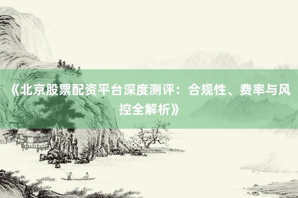 《北京股票配资平台深度测评：合规性、费率与风控全解析》