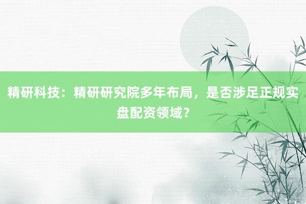 精研科技：精研研究院多年布局，是否涉足正规实盘配资领域？