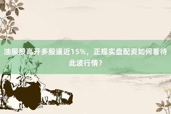 油服股高开多股逼近15%，正规实盘配资如何看待此波行情？