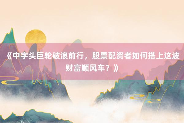 《中字头巨轮破浪前行，股票配资者如何搭上这波财富顺风车？》