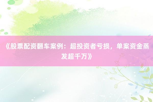 《股票配资翻车案例：超投资者亏损，单案资金蒸发超千万》