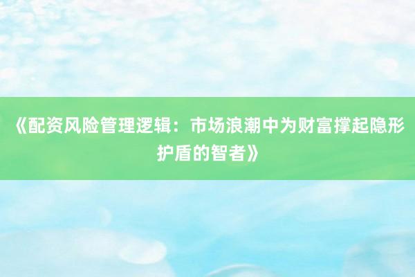 《配资风险管理逻辑：市场浪潮中为财富撑起隐形护盾的智者》