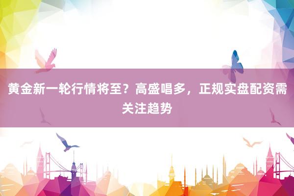 黄金新一轮行情将至？高盛唱多，正规实盘配资需关注趋势