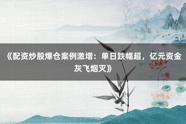 《配资炒股爆仓案例激增：单日跌幅超，亿元资金灰飞烟灭》